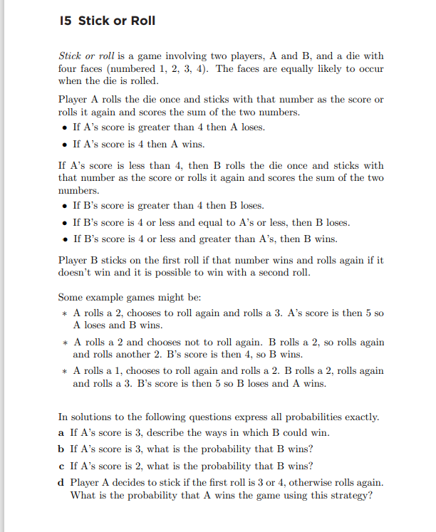 15 Stick or Roll
Stick or roll is a game involving two players, A and B, and a die with
four faces (numbered 1, 2, 3, 4). The faces are equally likely to occur
when the die is rolled.
Player A rolls the die once and sticks with that number as the score or
rolls it again and scores the sum of the two numbers.
• If A's score is greater than 4 then A loses.
• If A's score is 4 then A wins.
If A's score is less than 4, then B rolls the die once and sticks with
that number as the score or rolls it again and scores the sum of the two
numbers.
• If B's score is greater than 4 then B loses.
• If B's score is 4 or less and equal to A's or less, then B loses.
• If B's score is 4 or less and greater than A's, then B wins.
Player B sticks on the first roll if that number wins and rolls again if it
doesn't win and it is possible to win with a second roll.
Some example games might be:
* A rolls a 2, chooses to roll again and rolls a 3. A's score is then 5 so
A loses and B wins.
* A rolls a 2 and chooses not to roll again. B rolls a 2, so rolls again
and rolls another 2. B's score is then 4, so B wins.
* A rolls a 1, chooses to roll again and rolls a 2. B rolls a 2, rolls again
and rolls a 3. B's score is then 5 so B loses and A wins.
In solutions to the following questions express all probabilities exactly.
a If A's score is 3, describe the ways in which B could win.
b If A's score is 3, what is the probability that B wins?
c If A's score is 2, what is the probability that B wins?
d Player A decides to stick if the first roll is 3 or 4, otherwise rolls again.
What is the probability that A wins the game using this strategy?