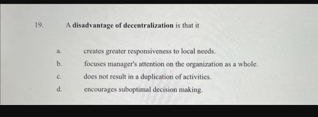 19.
a.
b.
C.
d.
A disadvantage of decentralization is that it
creates greater responsiveness to local needs.
focuses manager's attention on the organization as a whole.
does not result in a duplication of activities.
encourages suboptimal decision making.