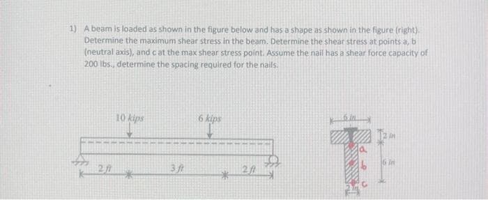 1) A beam is loaded as shown in the figure below and has a shape as shown in the figure (right).
Determine the maximum shear stress in the beam. Determine the shear stress at points a, b
(neutral axis), and c at the max shear stress point. Assume the nail has a shear force capacity of
200 lbs., determine the spacing required for the nails.
10 kips
3/1
6 kips
*
201
6 in