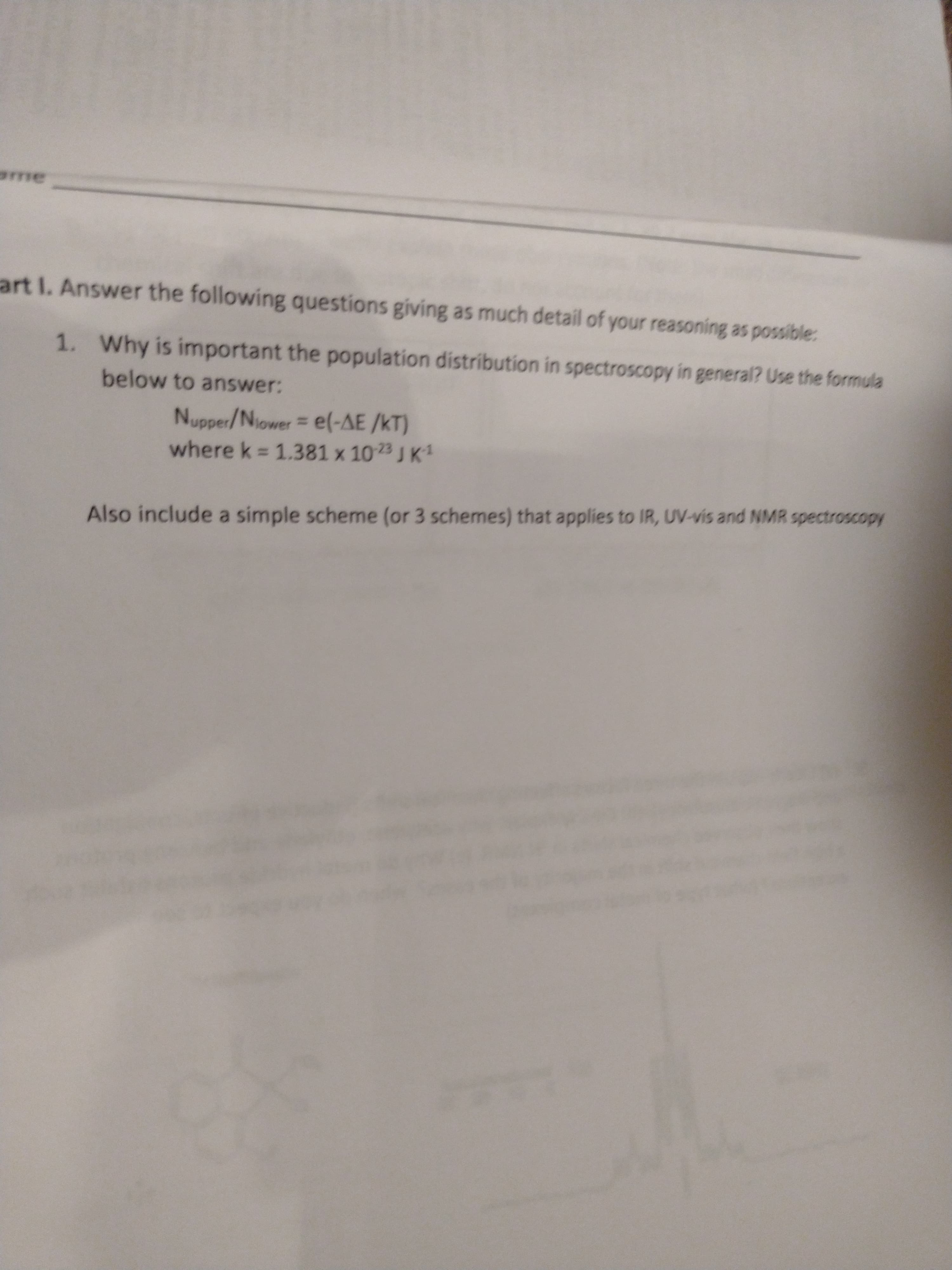 me
art I. Answer the following questions giving as much detail of your reasoning as possible
1. Why is important the population distribution in spectroscopy in general? Use the formula
below to answer:
Nupper/Niower e(-AE /KT)
where k 1.381 x 1023 JK1
%3D
Also include a simple scheme (or 3 schemes) that applies to IR, UV-vis and NMR spectroscopy
