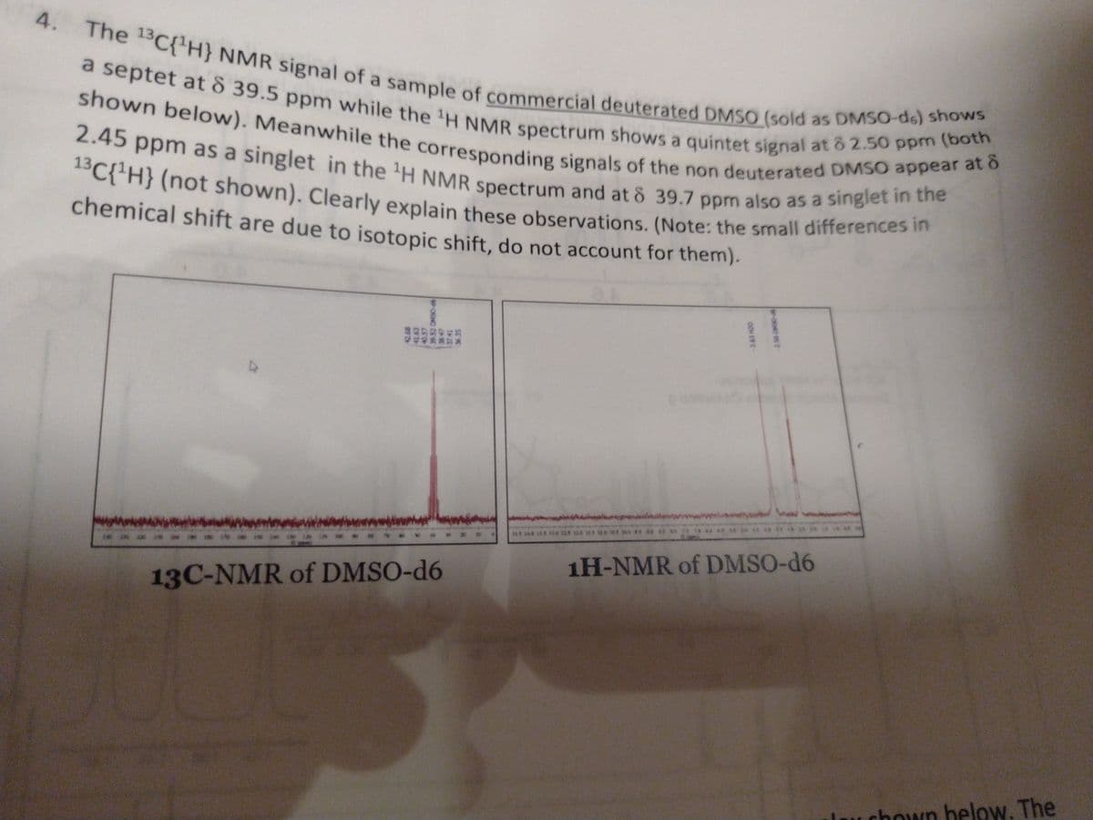 2.45 ppm as a singlet in the 'H NMR spectrum and at ô 39.7 ppm also as a singlet in the
13C{'H} (not shown). Clearly explain these observations. (Note: the small differences in
shown below). Meanwhile the corresponding signals of the non deuterated DMSO appear at ô
a septet at 8 39.5 ppm while the 'H NMR spectrum shows a quintet signal at 8 2.50 ppm (both
The 13C{H} NMR signal of a sample of commercial deuterated DMSO (sold as DMSO-de) shows
4.
chemical shift are due to isotopic shift, do not account for them).
画画8至
1H-NMR of DMSO-d6
13C-NMR of DMSO-d6
Lau chown below. The
