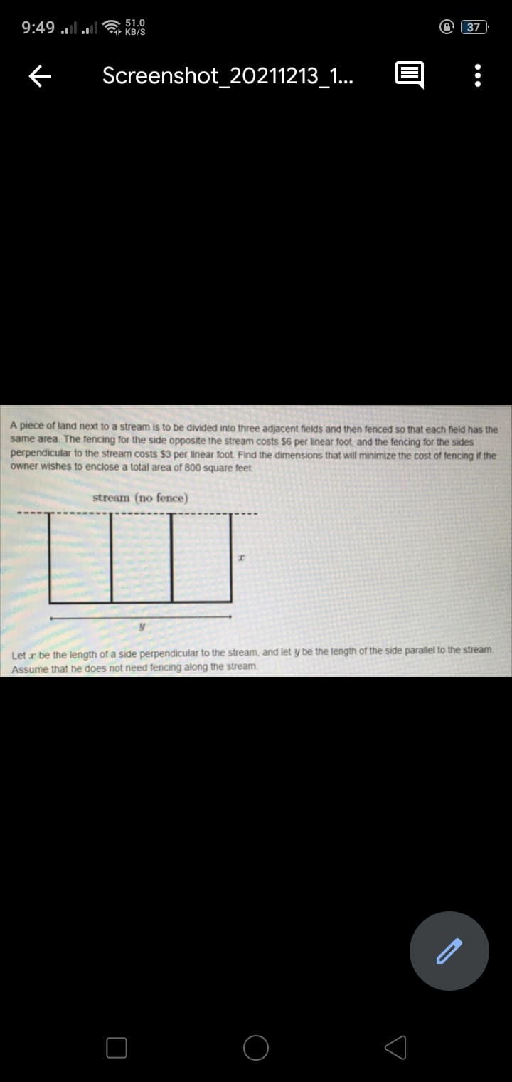 9:49 ulul 51.0
C KB/S
37
Screenshot_20211213_1.
A piece of land next to a stream is to be divided into three adjacent fields and then fenced so that each field has the
same area. The fencing for the side opposite the stream costs $6 per linear foot, and the fencing for the sides
perpendicular to the stream costs $3 per linear foot Find the dimensions that will minimize the cost of fencing if the
owner wishes to enclose a total area of 800 square feet
stream (no fence)
Let r be the length of a side perpendicular to the stream, and let y be the length of the side parallel to the stream
Assume that he does not need fencing along the stream.
