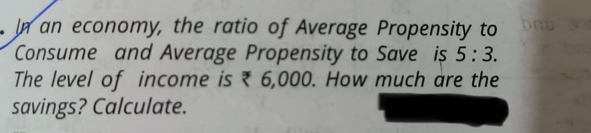 In an economy, the ratio of Average Propensity to be
Consume and Average Propensity to Save is 5:3.
The level of income is 6,000. How much are the
savings? Calculate.