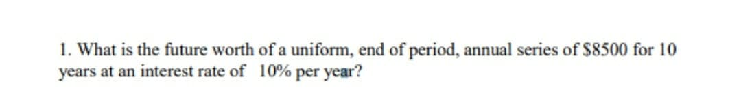 1. What is the future worth of a uniform, end of period, annual series of $8500 for 10
years at an interest rate of 10% per year?