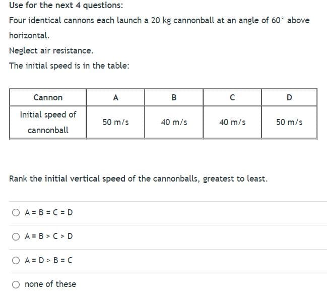 Use for the next 4 questions:
Four identical cannons each launch a 20 kg cannonball at an angle of 60° above
horizontal.
Neglect air resistance.
The initial speed is in the table:
Cannon
A
B
Initial speed of
50 m/s
40 m/s
40 m/s
50 m/s
cannonball
Rank the initial vertical speed of the cannonballs, greatest to least.
O A = B = C =D
O A = B > C > D
O A = D > B = C
none of these
