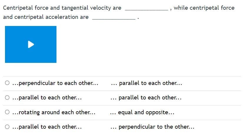 Centripetal force and tangential velocity are
while centripetal force
and centripetal acceleration are
...perpendicular to each other...
parallel to each other...
...parallel to each other...
parallel to each other...
O...rotating around each other...
equal and opposite...
...
O ...parallel to each other...
perpendicular to the other...
...
