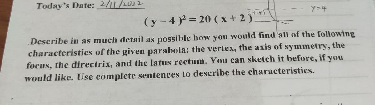 Today's Date: 2/11/2022
( y – 4 )? = 20 (x + 2 )
||
Describe in as much detail as possible how you would find'all of the following
characteristics of the given parabola: the vertex, the axis of symmetry, the
focus, the directrix, and the latus rectum. You can sketch it before, if you
would like. Use complete sentences to describe the characteristics.
