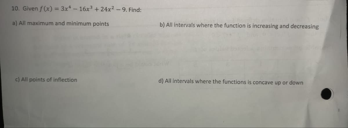 10. Given f(x) = 3x4 - 16x³ + 24x² - 9. Find:
a) All maximum and minimum points
c) All points of inflection
b) All intervals where the function is increasing and decreasing
d) All intervals where the functions is concave up or down