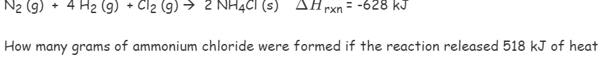 N2 (g) AHrxn = -628 kJ
+ 4 H2 (9) + Cl2 (g) → 2 NH4CI (s)
How many grams of ammonium chloride were formed if the reaction released 518 kJ of heat
