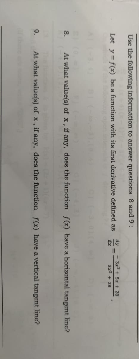 Use the following information to answer questions 8 and 9:
40-1²0
Let y = f(x) be a function with its first derivative defined as
ch of
8.
9.
(If the
dy
dx
- 3x² + 5x + 28
3x² + 28
At what value(s) of x, if any, does the function f(x) have a horizontal tangent line?
(2x+1)(4x-7)
At what value(s) of x, if any, does the function f(x) have a vertical tangent line?