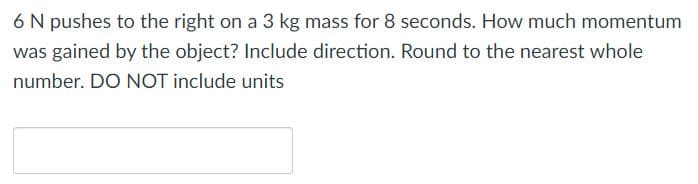 6 N pushes to the right on a 3 kg mass for 8 seconds. How much momentum
was gained by the object? Include direction. Round to the nearest whole
number. DO NOT include units
