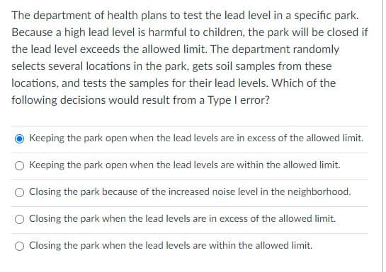 The department of health plans to test the lead level in a specific park.
Because a high lead level is harmful to children, the park will be closed if
the lead level exceeds the allowed limit. The department randomly
selects several locations in the park, gets soil samples from these
locations, and tests the samples for their lead levels. Which of the
following decisions would result from a Type I error?
Keeping the park open when the lead levels are in excess of the allowed limit.
Keeping the park open when the lead levels are within the allowed limit.
Closing the park because of the increased noise level in the neighborhood.
Closing the park when the lead levels are in excess of the allowed limit.
Closing the park when the lead levels are within the allowed limit.
