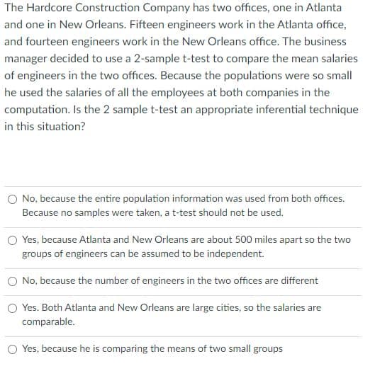 The Hardcore Construction Company has two offices, one in Atlanta
and one in New Orleans. Fifteen engineers work in the Atlanta office,
and fourteen engineers work in the New Orleans office. The business
manager decided to use a 2-sample t-test to compare the mean salaries
of engineers in the two offices. Because the populations were so small
he used the salaries of all the employees at both companies in the
computation. Is the 2 sample t-test an appropriate inferential technique
in this situation?
O No, because the entire population information was used from both offices.
Because no samples were taken, a t-test should not be used.
O Yes, because Atlanta and New Orleans are about 500 miles apart so the two
groups of engineers can be assumed to be independent.
O No, because the number of engineers in the two offices are different
O Yes. Both Atlanta and New Orleans are large cities, so the salaries are
comparable.
O Yes, because he is comparing the means of two small groups
