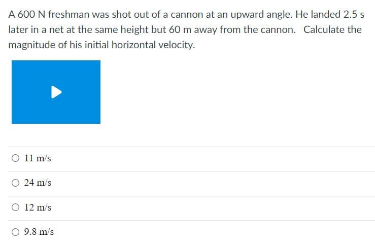 A 600 N freshman was shot out of a cannon at an upward angle. He landed 2.5 s
later in a net at the same height but 60 m away from the cannon. Calculate the
magnitude of his initial horizontal velocity.
O 11 m/s
O 24 m/s
O 12 m/s
O 9.8 m/s
