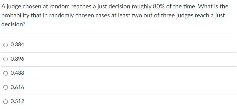 A judge chosen at random reaches a just decision roughly 80% of the time. What is the
probability that in randomly chosen cases at least two out of three judges reach a just
decision?
O 0.384
O 0.896
O 0.488
O 0.616
O 0.512
