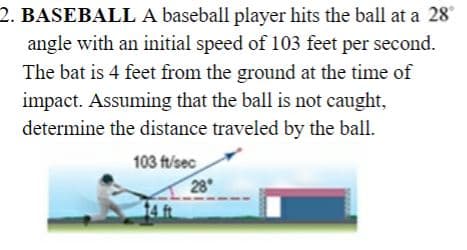 2. BASEBALL A baseball player hits the ball at a 28
angle with an initial speed of 103 feet per second.
The bat is 4 feet from the ground at the time of
impact. Assuming that the ball is not caught,
determine the distance traveled by the ball.
103 ft/sec
28
