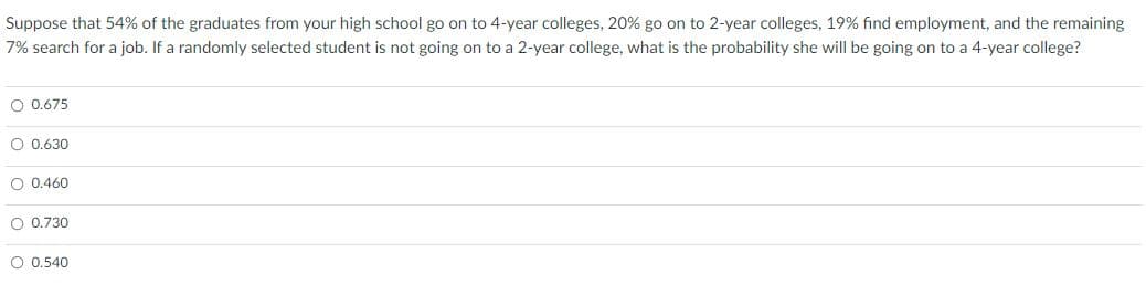 Suppose that 54% of the graduates from your high school go on to 4-year colleges, 20% go on to 2-year colleges, 19% find employment, and the remaining
7% search for a job. If a randomly selected student is not going on to a 2-year college, what is the probability she will be going on to a 4-year college?
O 0.675
O 0.630
O 0.460
O 0.730
O 0,540
