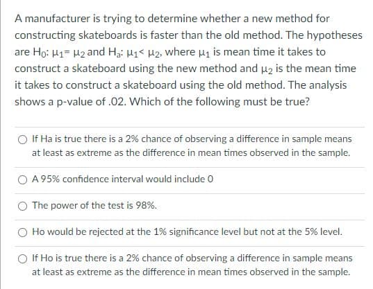 A manufacturer is trying to determine whether a new method for
constructing skateboards is faster than the old method. The hypotheses
are Ho: H1= H2 and Hgi H1< H2, where u is mean time it takes to
construct a skateboard using the new method and u2 is the mean time
it takes to construct a skateboard using the old method. The analysis
shows a p-value of .02. Which of the following must be true?
If Ha is true there is a 2% chance of observing a difference in sample means
at least as extreme as the difference in mean times observed in the sample.
A 95% confidence interval would include 0
The power of the test is 98%.
Ho would be rejected at the 1% significance level but not at the 5% level.
If Ho is true there is a 2% chance of observing a difference in sample means
at least as extreme as the difference in mean times observed in the sample.
