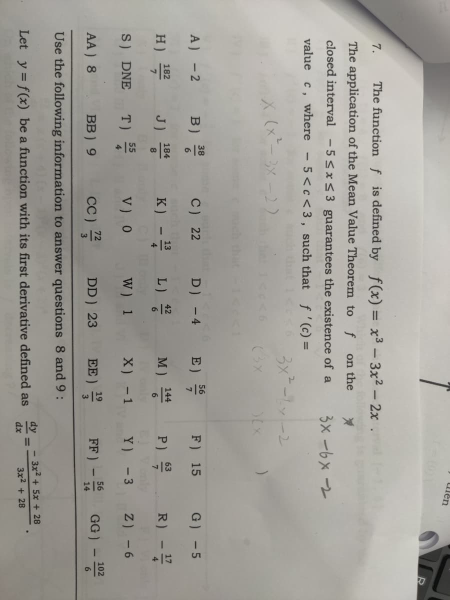7. The function f is defined by f(x)= x³ 3x² - 2x
ch of the
The application of the Mean Value Theorem to f on the
*
closed interval -5≤x≤3 guarantees the existence of a
value c, where - 5 <c<3, such that f'(c) =
X (x²-3x-2)
A) - 2
H)
182
7
B)
S) DNE
J)
38
6
T)
C) 22
K) - 13³
V) 0
AA) 8
cc) 7/2
Use the following information to answer questions 8 and 9:
184
8
55
4
c<1
BB) 9
=1<c<6
D) - 4
L) 4/2/20
6
W) 1
DD) 23
3x² - 6x-2
)(X
(3X
E)
56
7
M) 144
6
X)
EE)
- 1
19
3
Let y = f(x) be a function with its first derivative defined as
3x -6x -
F) 15
63
P) 9/2/20
7
E) Vonly
Y)
- 3
dy
dx
FF)
ulen
||
I
56
14
G) -5
R) - 1/7/20
4
Z)
-6
GG)
3x² + 5x + 28
3x² + 28
1
R
102
6