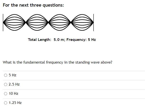 For the next three questions:
Total Length: 5.0 m; Frequency: 5 Hz
What is the fundamental frequency in the standing wave above?
5 Hz
2.5 Hz
10 Hz
1.25 Hz
