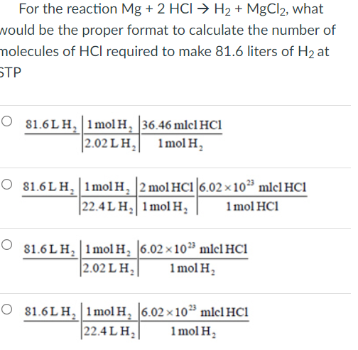 For the reaction Mg + 2 HCI → H2 + MgCl2, what
would be the proper format to calculate the number of
molecules of HCI required to make 81.6 liters of H2 at
STP
O 81.6 LH, 1mol H, 36.46 mlcl HCl
2.02 L H,
1mol H,
O 81.6L H, 1mol H, 2 mol HCı 6.02 × 10³ mlcl HC1
22.4 L H, 1mol H,
1 mol HC1
O 81.6 LH, 1mol H, 6.02 x 10 mlcl HC1
2.02 LH,|
1 mol H,
O 81.6LH, 1mol H, 6.02 × 10³ mlcl HC1
22.4 L H,
1 mol H,
