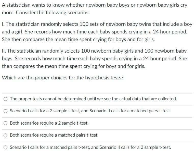 A statistician wants to know whether newborn baby boys or newborn baby girls cry
more. Consider the following scenarios.
I. The statistician randomly selects 100 sets of newborn baby twins that include a boy
and a girl. She records how much time each baby spends crying in a 24 hour period.
She then compares the mean time spent crying for boys and for girls.
II. The statistician randomly selects 100 newborn baby girls and 100 newborn baby
boys. She records how much time each baby spends crying in a 24 hour period. She
then compares the mean time spent crying for boys and for girls.
Which are the proper choices for the hypothesis tests?
O The proper tests cannot be determined until we see the actual data that are collected.
O Scenario I calls for a 2 sample t-test, and Scenario |l calls for a matched pairs t-test.
O Both scenarios require a 2 samplet-test.
O Both scenarios require a matched pairs t-test
O Scenario I calls for a matched pairs t-test, and Scenario Il calls for a 2 samplet-test.
