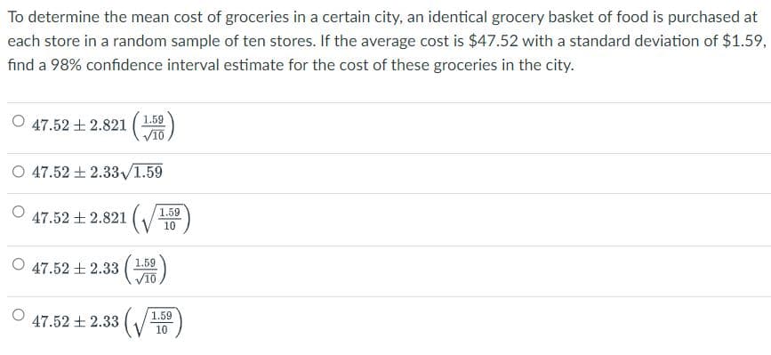 To determine the mean cost of groceries in a certain city, an identical grocery basket of food is purchased at
each store in a random sample of ten stores. If the average cost is $47.52 with a standard deviation of $1.59,
find a 98% confidence interval estimate for the cost of these groceries in the city.
1.59
47.52土2.821(
V10
O 47.52 + 2.33/1.59
47.52 + 2.821 (
1.59
10
O 47.52 + 2.33 (
VIO
1.59
47.52土2.33
1.59
10
