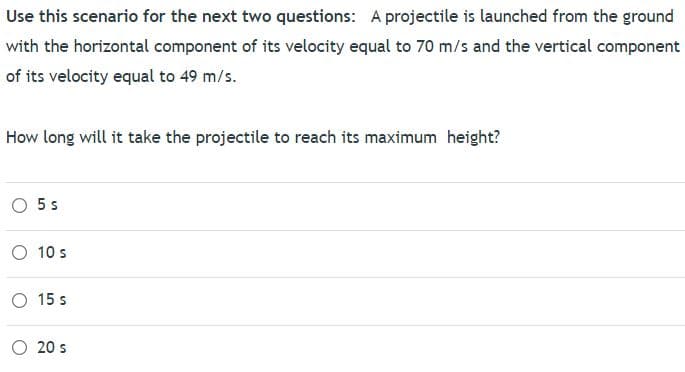 Use this scenario for the next two questions: A projectile is launched from the ground
with the horizontal component of its velocity equal to 70 m/s and the vertical component
of its velocity equal to 49 m/s.
How long will it take the projectile to reach its maximum height?
O 5 s
O 10 s
O 15 s
O 20 s
