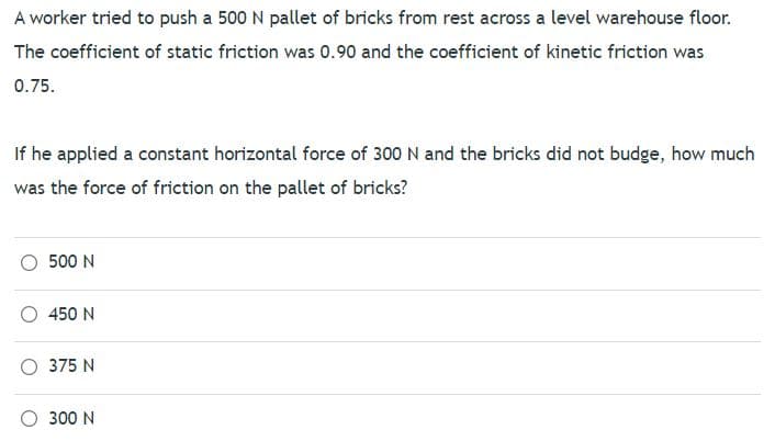 A worker tried to push a 500 N pallet of bricks from rest across a level warehouse floor.
The coefficient of static friction was 0.90 and the coefficient of kinetic friction was
0.75.
If he applied a constant horizontal force of 300 N and the bricks did not budge, how much
was the force of friction on the pallet of bricks?
500 N
450 N
375 N
O 300 N
