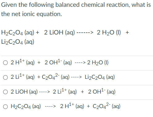 Given the following balanced chemical reaction, what is
the net ionic equation.
H2C2O4 (aq) + 2 LIOH (aq) ------> 2 H2O (I) +
Li2C204 (aq)
O 2 H1+ (ag) + 2 OH1- (aq) ----> 2 H2O (I)
O 2 Li?+ (aq) + C2042- (aq) ----> Li2C204 (aq)
O 2 LIOH (aq) ----> 2 Li1+ (aq) + 2 OH1- (ag)
O H2C2O4 (aq)
2 H1+ (aq) + C204²- (aq)
---->
