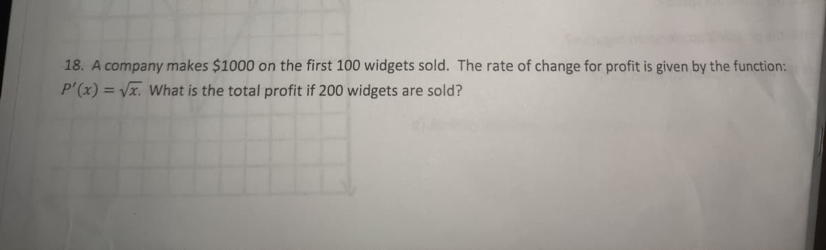 18. A company makes $1000 on the first 100 widgets sold. The rate of change for profit is given by the function:
P'(x)=√x. What is the total profit if 200 widgets are sold?