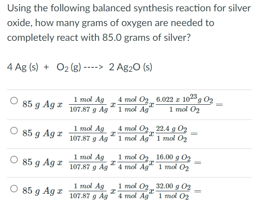 Using the following balanced synthesis reaction for silver
oxide, how many grams of oxygen are needed to
completely react with 85.0 grams of silver?
4 Ag (s) + O2 (g) ----> 2 Ag2O (s)
1 mol Ag
107.87 g Ag
4 mol 02 6.022 x 1023 , 02
1 mol Ag"
85 g Ag x
1 тol O2
O 85 g Ag x
1 mol Ag
107.87 g Ag
4 mol 02 22.4 g O2
1 mol Ag“ 1 mol 02
O 85 g Ag x
1 mol Ag
107.87 g Ag
1 тol Op16.00 g О2
4 mol Ag 1 тol Oz
1 mol Ag
107.87 g Ag
1 mol 02 32.00 g O2
4 mol Ag" 1 mol 02
85 g Ag x
