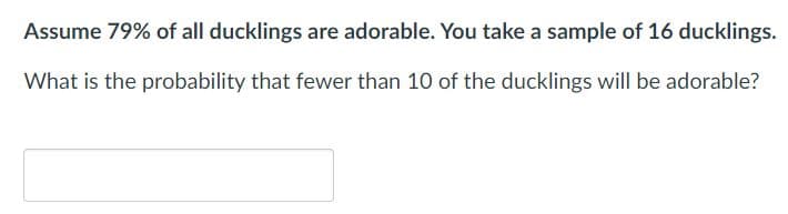 Assume 79% of all ducklings are adorable. You take a sample of 16 ducklings.
What is the probability that fewer than 10 of the ducklings will be adorable?
