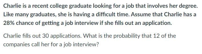 Charlie is a recent college graduate looking for a job that involves her degree.
Like many graduates, she is having a difficult time. Assume that Charlie has a
28% chance of getting a job interview if she fills out an application.
Charlie fills out 30 applications. What is the probability that 12 of the
companies call her for a job interview?
