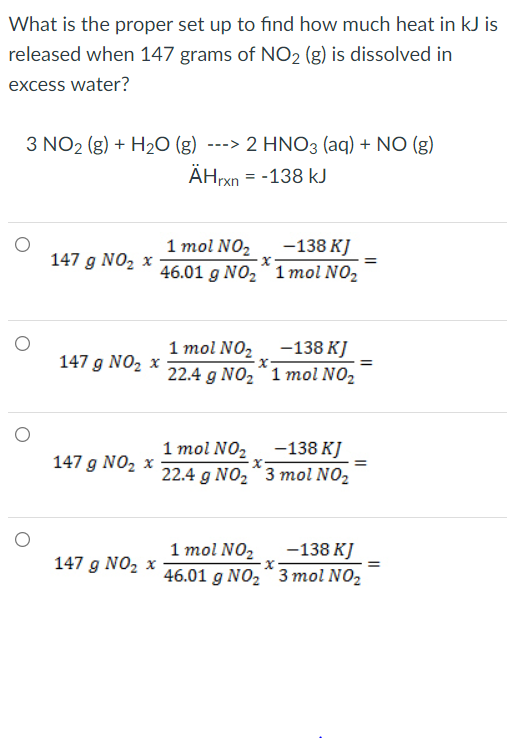 What is the proper set up to find how much heat in kJ is
released when 147 grams of NO2 (g) is dissolved in
excess water?
3 NO2 (g) + H20 (g) ---> 2 HNO3 (aq) + NO (g)
AHrxn = -138 kJ
1 mol NO2
-138 KJ
147 g NO2 x
46.01 g NO2“ 1 mol NO2
1 mol NO, -138 KJ
147 g NO, x
22.4 g NO2"1 mol NO2
1 mol NO2
-138 KJ
147 g NO, x
22.4 g NO2 * 3 mol NO2
1 mol NO2
-138 KJ
147 g NO2 x
46.01 g NO, * 3 mol NO2
