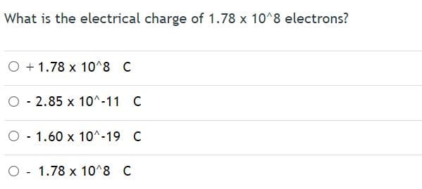 What is the electrical charge of 1.78 x 10^8 electrons?
O + 1.78 x 10^8 C
O - 2.85 x 10^-11 C
O - 1.60 x 10^-19 C
O - 1.78 x 10^8 C
