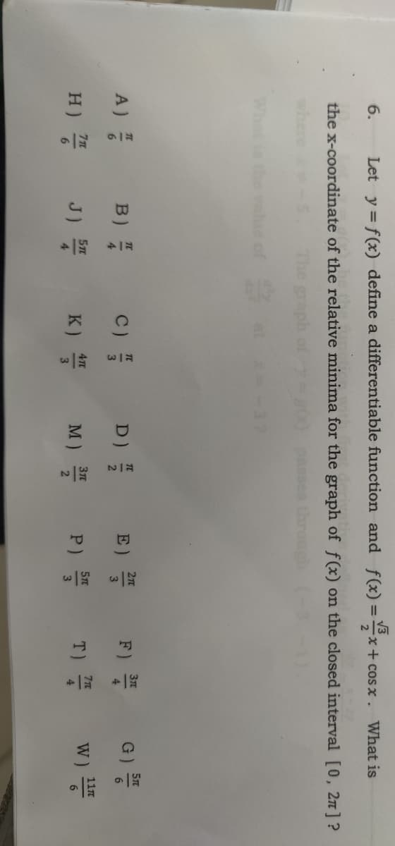 Let y = f(x) define a differentiable function and f(x)=x+cosx. What is
the x-coordinate of the relative minima for the graph of f(x) on the closed interval [0, 2π] ?
The graph
3
6.
A)
H)
7T
6
B) /
J)
5T
4
C)
K)
4TC
3
D)
M)
WIN
3π
2
E)
2T
3
P) ST
F
T)
3T
7tt
G) S
W)
117
6