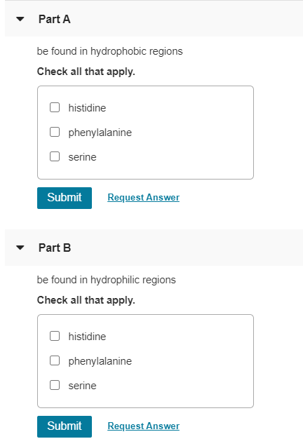 Part A
be found in hydrophobic regions
Check all that apply.
histidine
phenylalanine
serine
Submit
Request Answer
Part B
be found in hydrophilic regions
Check all that apply.
histidine
phenylalanine
serine
Submit
Request Answer
