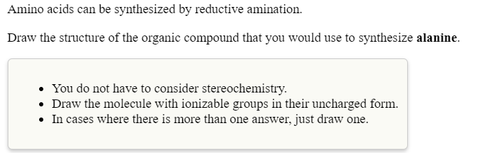 Amino acids can be synthesized by reductive amination.
Draw the structure of the organic compound that you would use to synthesize alanine.
• You do not have to consider stereochemistry.
• Draw the molecule with ionizable groups in their uncharged form.
• In cases where there is more than one answer, just draw one.
