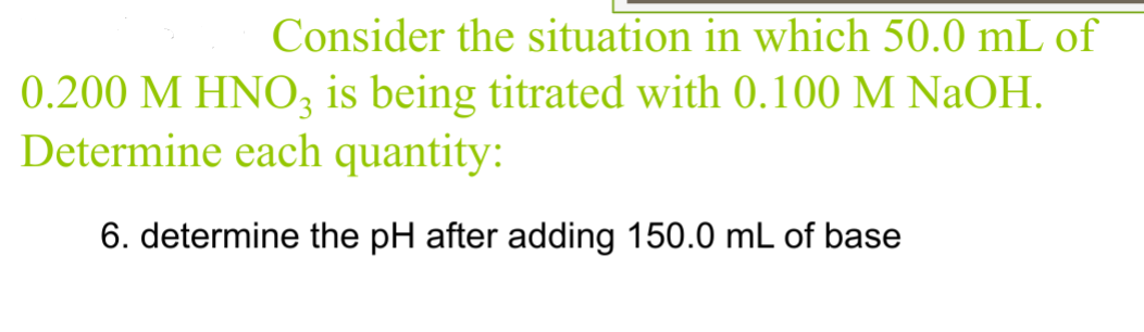 Consider the situation in which 50.0 mL of
0.200 M HNO3 is being titrated with 0.100 M NaOH.
Determine each quantity:
6. determine the pH after adding 150.0 mL of base