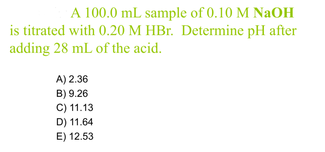 A 100.0 mL sample of 0.10 M NaOH
is titrated with 0.20 M HBr. Determine pH after
adding 28 mL of the acid.
A) 2.36
B) 9.26
C) 11.13
D) 11.64
E) 12.53