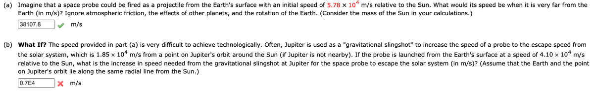 (a) Imagine that a space probe could be fired as a projectile from the Earth's surface with an initial speed of 5.78 × 10* m/s relative to the Sun. What would its speed be when it is very far from the
Earth (in m/s)? Ignore atmospheric friction, the effects of other planets, and the rotation of the Earth. (Consider the mass of the Sun in your calculations.)
38107.8
m/s
(b) What If? The speed provided in part (a) is very difficult to achieve technologically. Often, Jupiter is used as a "gravitational slingshot" to increase the speed of a probe to the escape speed from
the solar system, which is 1.85 × 10“ m/s from a point on Jupiter's orbit around the Sun (if Jupiter is not nearby). If the probe is launched from the Earth's surface at a speed of 4.10 x 104 m/s
relative to the Sun, what is the increase in speed needed from the gravitational slingshot at Jupiter for the space probe to escape the solar system (in m/s)? (Assume that the Earth and the point
on Jupiter's orbit lie along the same radial line from the Sun.)
0.7E4
X m/s
