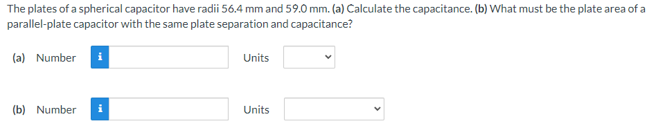 The plates of a spherical capacitor have radii 56.4 mm and 59.0 mm. (a) Calculate the capacitance. (b) What must be the plate area of a
parallel-plate capacitor with the same plate separation and capacitance?
(a) Number
(b) Number
Mo
Units
Units