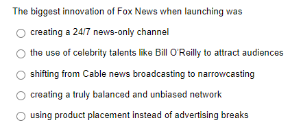 The biggest innovation of Fox News when launching was
creating a 24/7 news-only channel
the use of celebrity talents like Bill O'Reilly to attract audiences
O shifting from Cable news broadcasting to narrowcasting
creating a truly balanced and unbiased network
using product placement instead of advertising breaks