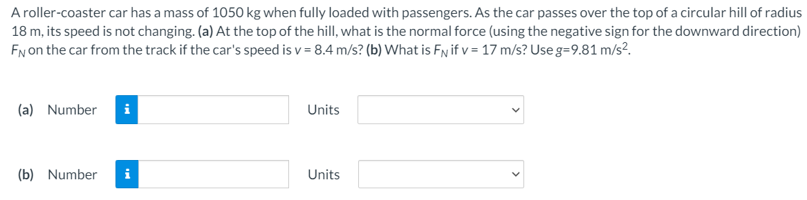 A roller-coaster car has a mass of 1050 kg when fully loaded with passengers. As the car passes over the top of a circular hill of radius
18 m, its speed is not changing. (a) At the top of the hill, what is the normal force (using the negative sign for the downward direction)
EN on the car from the track if the car's speed is v = 8.4 m/s? (b) What is FN if v = 17 m/s? Use g=9.81 m/s?.
(a) Number
i
Units
(b) Number
i
Units
