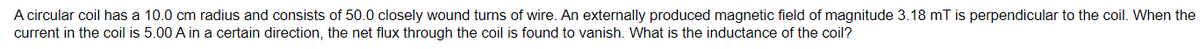 A circular coil has a 10.0 cm radius and consists of 50.0 closely wound turns of wire. An externally produced magnetic field of magnitude 3.18 mT is perpendicular to the coil. When the
current in the coil is 5.00 A in a certain direction, the net flux through the coil is found to vanish. What is the inductance of the coil?
