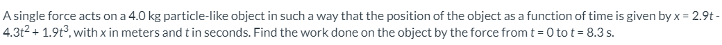 A single force acts on a 4.0 kg particle-like object in such a way that the position of the object as a function of time is given by x = 2.9t -
4.3t2 + 1.9t°, with x in meters and t in seconds. Find the work done on the object by the force from t = 0 to t = 8.3 s.
