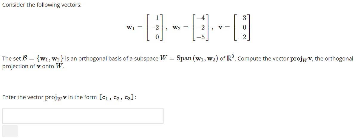 Consider the following vectors:
------
-2
W2 =
W1 =
0
Enter the vector projwv in the form [C₁, C₂, C3]:
-5
V= 0
2
The set B =
{w₁, W2} is an orthogonal basis of a subspace W = Span (w₁, W₂) of R³. Compute the vector projwv, the orthogonal
projection of v onto W.