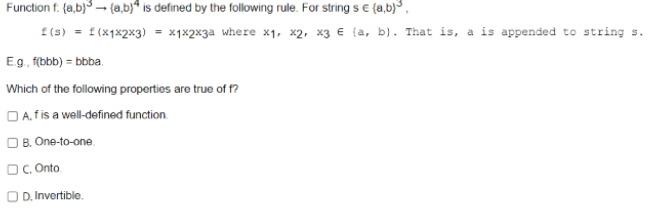 Function f: {a,b)³ → (a,b) is defined by the following rule. For strings € (a,b)³,
f(s) = f(x1x2x3) = x₁x2x3a where x₁, x2, x3 € (a, b). That is, a is appended to string s.
E.g., f(bbb) = bbba.
Which of the following properties are true of f?
A. f is a well-defined function.
OB. One-to-one
OC. Onto
OD. Invertible.