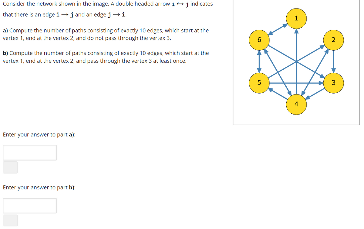 Consider the network shown in the image. A double headed arrow i → j indicates
that there is an edge i → j and an edge j →i.
a) Compute the number of paths consisting of exactly 10 edges, which start at the
vertex 1, end at the vertex 2, and do not pass through the vertex 3.
b) Compute the number of paths consisting of exactly 10 edges, which start at the
vertex 1, end at the vertex 2, and pass through the vertex 3 at least once.
Enter your answer to part a):
Enter your answer to part b):
2
3